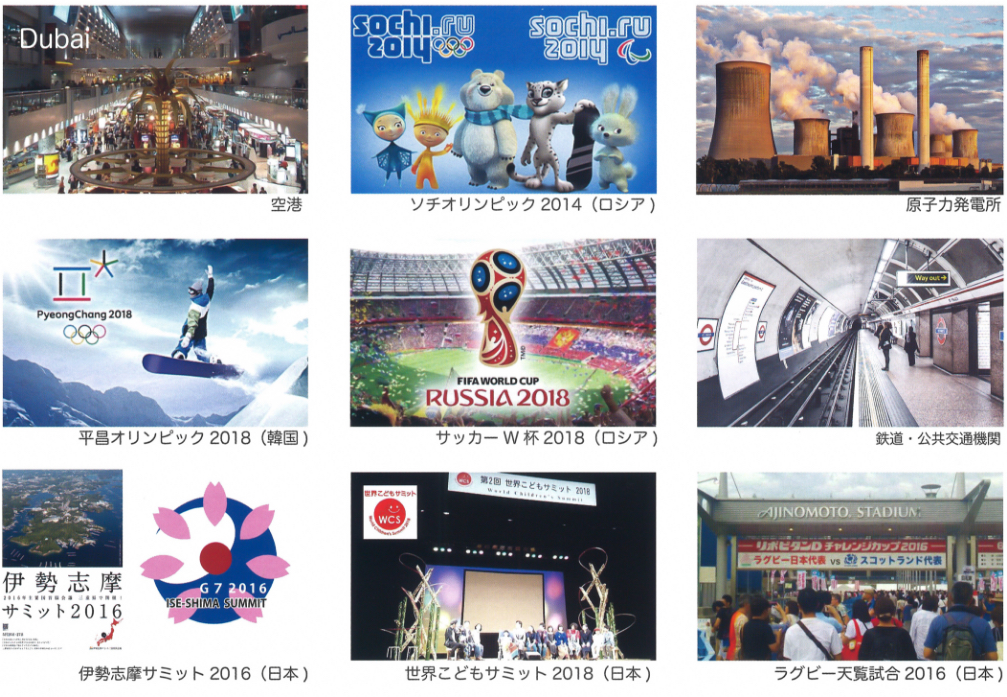 空港、ソチオリンピック2014(ロシア)、原子力発電所、平昌オリンピック2018(韓国)、サッカーW杯2018(ロシア)、鉄道・公共交通機関、伊勢志摩サミット2016(日本)、世界子どもサミット2018(日本)、ラグビー天覧試合2016(日本)